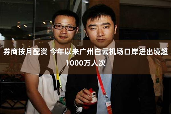 券商按月配资 今年以来广州白云机场口岸进出境超1000万人次
