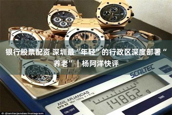 银行股票配资 深圳最“年轻”的行政区深度部署“养老”｜杨阿洋快评