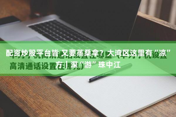 配资炒股平台皆 又要蒸桑拿?大湾区这里有“凉”方|深“游”珠中江