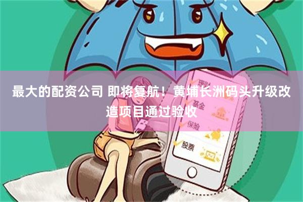 最大的配资公司 即将复航！黄埔长洲码头升级改造项目通过验收