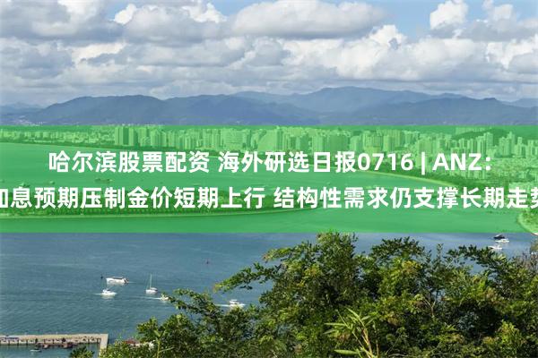哈尔滨股票配资 海外研选日报0716 | ANZ：加息预期压制金价短期上行 结构性需求仍支撑长期走势