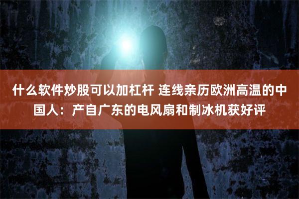 什么软件炒股可以加杠杆 连线亲历欧洲高温的中国人:产自广东的电风扇和制冰机获好评