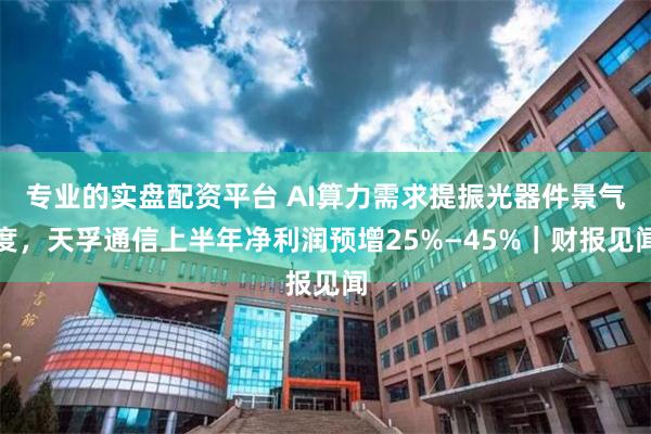 专业的实盘配资平台 AI算力需求提振光器件景气度,天孚通信上半年净利润预增25%—45%|财报见闻
