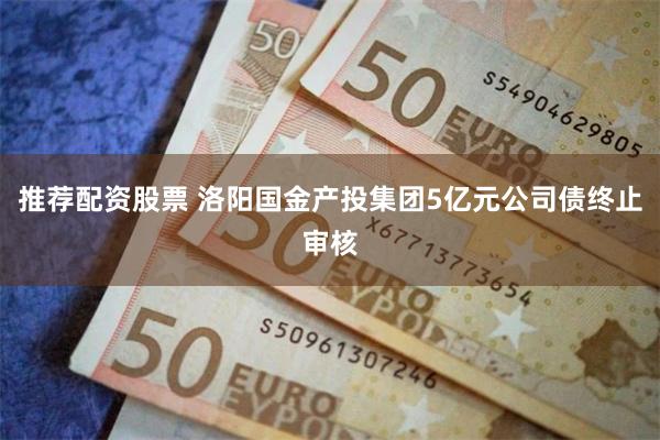 推荐配资股票 洛阳国金产投集团5亿元公司债终止审核