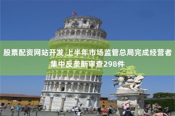 股票配资网站开发 上半年市场监管总局完成经营者集中反垄断审查298件