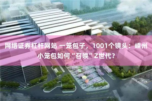网络证券杠杆网站 一笼包子，1001个镜头：嵊州小笼包如何“召唤”Z世代？