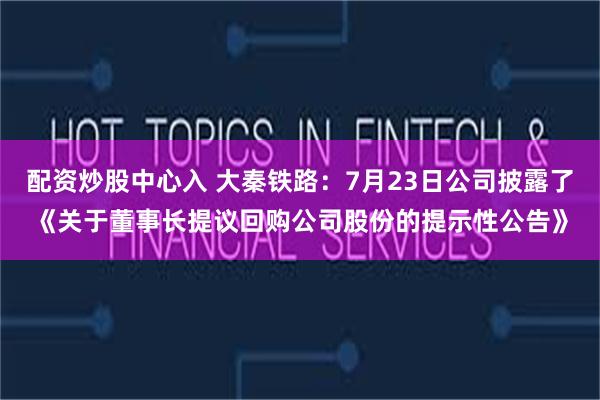 配资炒股中心入 大秦铁路：7月23日公司披露了《关于董事长提议回购公司股份的提示性公告》