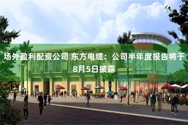 场外盈利配资公司 东方电缆：公司半年度报告将于8月5日披露