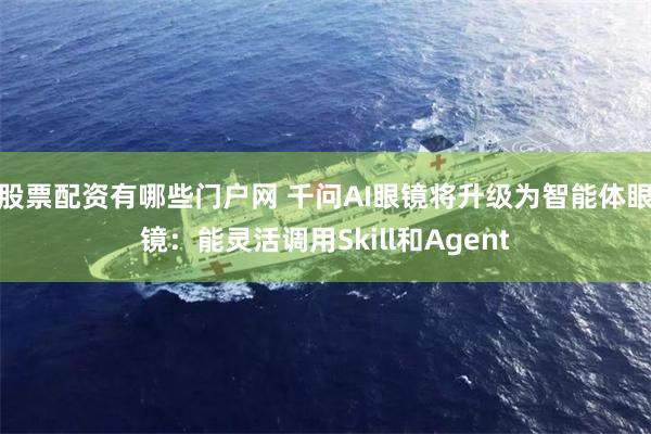 股票配资有哪些门户网 千问AI眼镜将升级为智能体眼镜：能灵活调用Skill和Agent