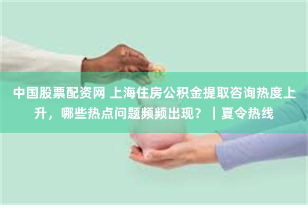 中国股票配资网 上海住房公积金提取咨询热度上升，哪些热点问题频频出现？｜夏令热线