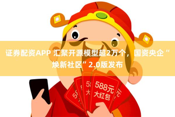 证券配资APP 汇聚开源模型超2万个，国资央企“焕新社区”2.0版发布