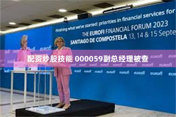 配资炒股技能 000059副总经理被查