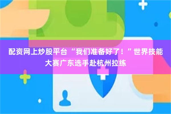 配资网上炒股平台 “我们准备好了！”世界技能大赛广东选手赴杭州拉练