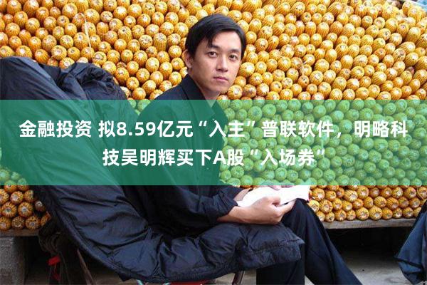 金融投资 拟8.59亿元“入主”普联软件,明略科技吴明辉买下A股“入场券”