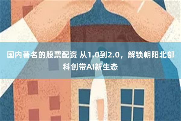 国内著名的股票配资 从1.0到2.0，解锁朝阳北部科创带AI新生态