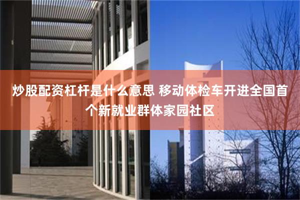 炒股配资杠杆是什么意思 移动体检车开进全国首个新就业群体家园社区