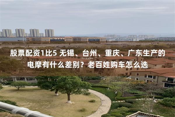 股票配资1比5 无锡、台州、重庆、广东生产的电摩有什么差别？老百姓购车怎么选