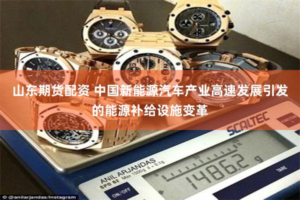 山东期货配资 中国新能源汽车产业高速发展引发的能源补给设施变革