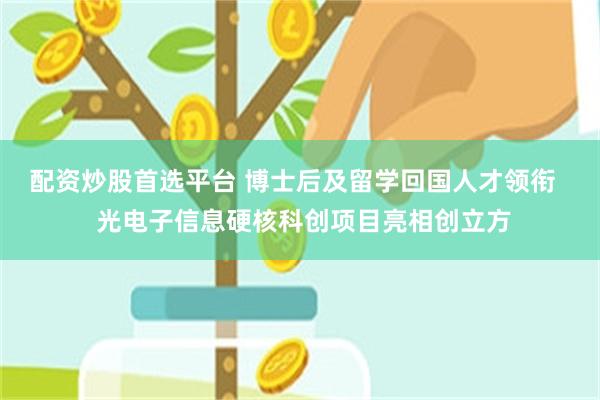 配资炒股首选平台 博士后及留学回国人才领衔   光电子信息硬核科创项目亮相创立方