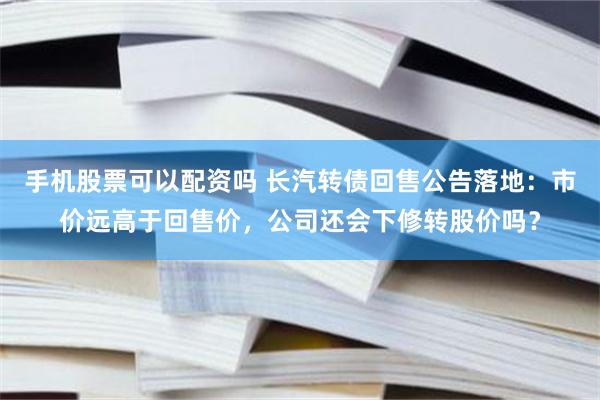 手机股票可以配资吗 长汽转债回售公告落地：市价远高于回售价，公司还会下修转股价吗？