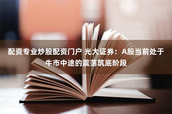 配资专业炒股配资门户 光大证券：A股当前处于牛市中途的震荡筑底阶段