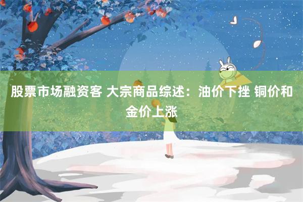 股票市场融资客 大宗商品综述:油价下挫 铜价和金价上涨
