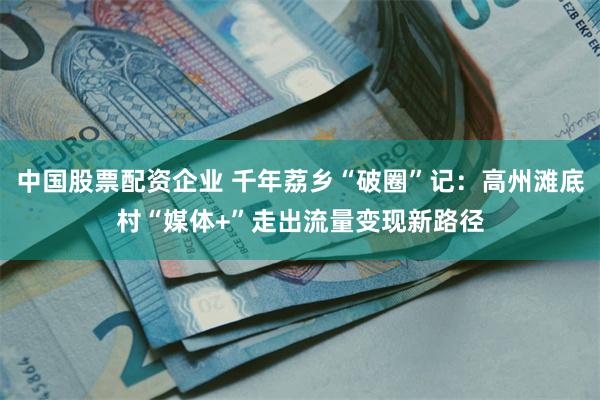 中国股票配资企业 千年荔乡“破圈”记：高州滩底村“媒体+”走出流量变现新路径